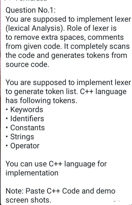 Question No.1:
You are supposed to implement lexer
(lexical Analysis). Role of lexer is
to remove extra spaces, comments
from given code. It completely scans
the code and generates tokens from
source code.
You are supposed to implement lexer
to generate token list. C++ language
has following tokens.
Keywords
Identifiers
Constants
• Strings
• Operator
You can use C++ language for
implementation
Note: Paste C++ Code and demo
screen shots.
