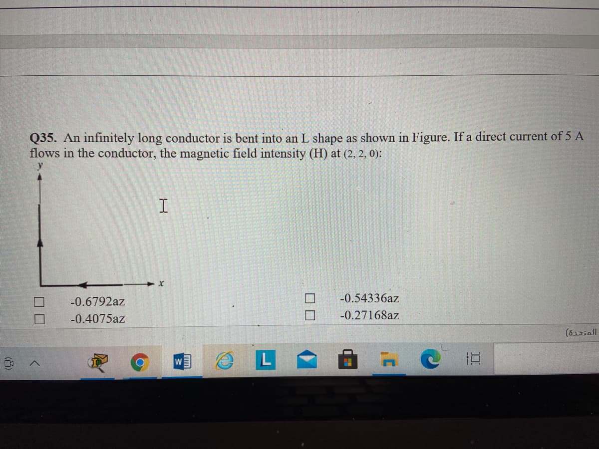 Q35. An infinitely long conductor is bent into an L shape as shown in Figure. If a direct current of 5 A
flows in the conductor, the magnetic field intensity (H) at (2, 2, 0):
-0.6792az
-0.54336az
-0.4075az
-0.27168az
(6ziall
直
