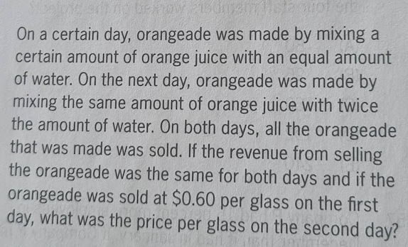 be now 2150mg
2007 90
On a certain day, orangeade was made by mixing a
certain amount of orange juice with an equal amount
of water. On the next day, orangeade was made by
mixing the same amount of orange juice with twice
the amount of water. On both days, all the orangeade
that was made was sold. If the revenue from selling
the orangeade was the same for both days and if the
orangeade was sold at $0.60 per glass on the first
day, what was the price per glass on the second day?