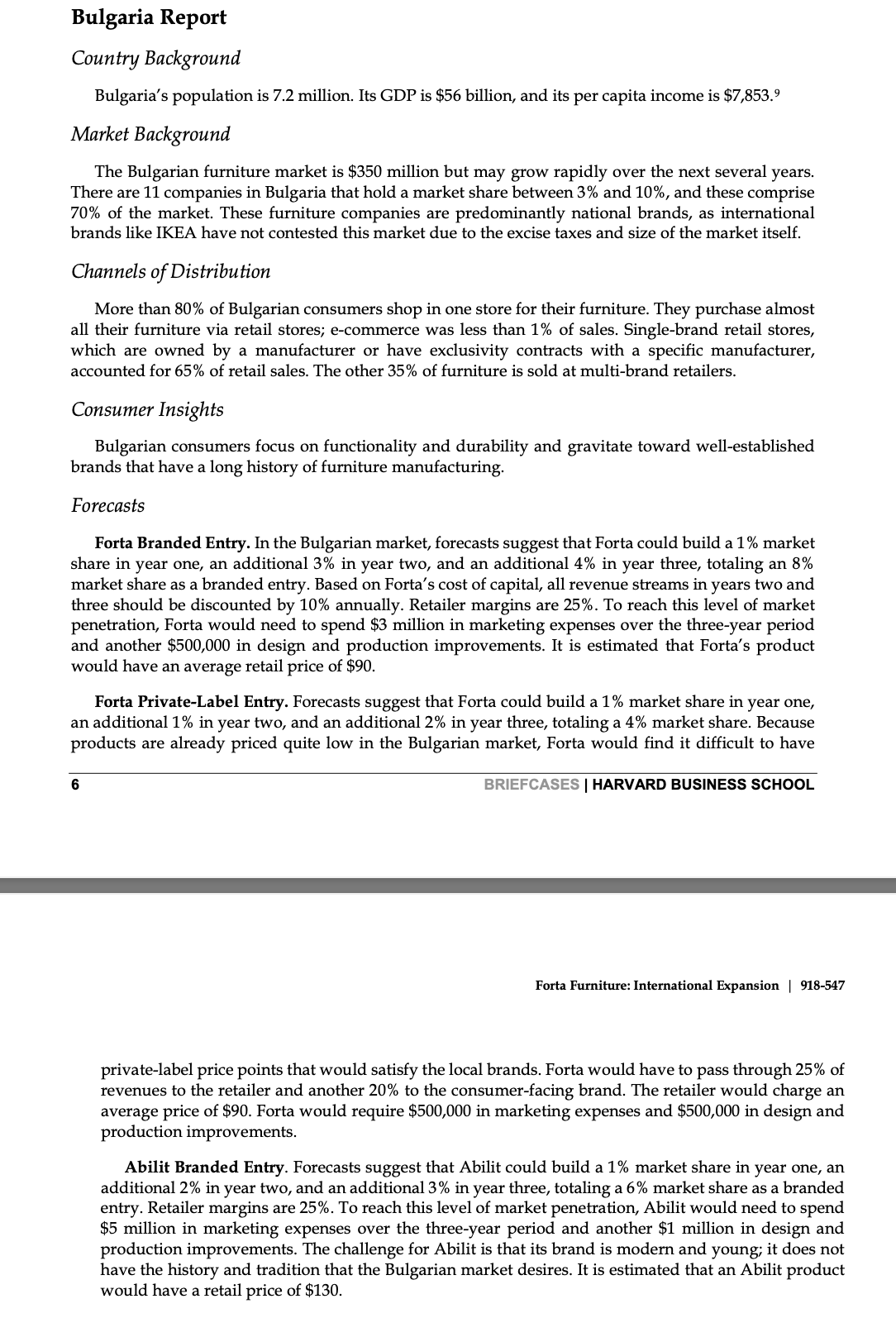 Bulgaria Report
Country Background
Bulgaria's population is 7.2 million. Its GDP is $56 billion, and its per capita income is $7,853.⁹
Market Background
The Bulgarian furniture market is $350 million but may grow rapidly over the next several years.
There are 11 companies in Bulgaria that hold a market share between 3% and 10%, and these comprise
70% of the market. These furniture companies are predominantly national brands, as international
brands like IKEA have not contested this market due to the excise taxes and size of the market itself.
Channels of Distribution
More than 80% of Bulgarian consumers shop in one store for their furniture. They purchase almost
all their furniture via retail stores; e-commerce was less than 1% of sales. Single-brand retail stores,
which are owned by a manufacturer or have exclusivity contracts with a specific manufacturer,
accounted for 65% of retail sales. The other 35% of furniture is sold at multi-brand retailers.
Consumer Insights
Bulgarian consumers focus on functionality and durability and gravitate toward well-established
brands that have a long history of furniture manufacturing.
Forecasts
Forta Branded Entry. In the Bulgarian market, forecasts suggest that Forta could build a 1% market
share in year one, an additional 3% in year two, and an additional 4% in year three, totaling an 8%
market share as a branded entry. Based on Forta's cost of capital, all revenue streams in years two and
three should be discounted by 10% annually. Retailer margins are 25%. To reach this level of market
penetration, Forta would need to spend $3 million in marketing expenses over the three-year period
and another $500,000 in design and production improvements. It is estimated that Forta's product
would have an average retail price of $90.
Forta Private-Label Entry. Forecasts suggest that Forta could build a 1% market share in year one,
an additional 1% in year two, and an additional 2% in year three, totaling a 4 % market share. Because
products are already priced quite low in the Bulgarian market, Forta would find it difficult to have
BRIEFCASES | HARVARD BUSINESS SCHOOL
6
Forta Furniture: International Expansion | 918-547
private-label price points that would satisfy the local brands. Forta would have to pass through 25% of
revenues to the retailer and another 20% to the consumer-facing brand. The retailer would charge an
average price of $90. Forta would require $500,000 in marketing expenses and $500,000 in design and
production improvements.
Abilit Branded Entry. Forecasts suggest that Abilit could build a 1% market share in year one, an
additional 2% in year two, and an additional 3% in year three, totaling a 6% market share as a branded
entry. Retailer margins are 25%. To reach this level of market penetration, Abilit would need to spend
$5 million in marketing expenses over the three-year period and another $1 million in design and
production improvements. The challenge for Abilit is that its brand is modern and young; it does not
have the history and tradition that the Bulgarian market desires. It is estimated that an Abilit product
would have a retail price of $130.