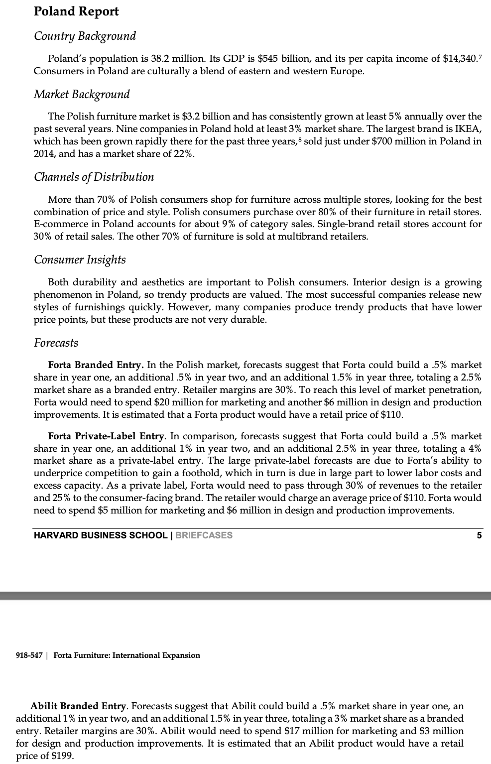 Poland Report
Country Background
Poland's population is 38.2 million. Its GDP is $545 billion, and its per capita income of $14,340.7
Consumers in Poland are culturally a blend of eastern and western Europe.
Market Background
The Polish furniture market is $3.2 billion and has consistently grown at least 5% annually over the
past several years. Nine companies in Poland hold at least 3% market share. The largest brand is IKEA,
which has been grown rapidly there for the past three years, sold just under $700 million in Poland in
2014, and has a market share of 22%.
Channels of Distribution
More than 70% of Polish consumers shop for furniture across multiple stores, looking for the best
combination of price and style. Polish consumers purchase over 80% of their furniture in retail stores.
E-commerce in Poland accounts for about 9% of category sales. Single-brand retail stores account for
30% of retail sales. The other 70% of furniture is sold at multibrand retailers.
Consumer Insights
Both durability and aesthetics are important to Polish consumers. Interior design is a growing
phenomenon in Poland, so trendy products are valued. The most successful companies release new
styles of furnishings quickly. However, many companies produce trendy products that have lower
price points, but these products are not very durable.
Forecasts
Forta Branded Entry. In the Polish market, forecasts suggest that Forta could build a .5% market
share in year one, an additional .5% in year two, and an additional 1.5% in year three, totaling a 2.5%
market share as a branded entry. Retailer margins are 30%. To reach this level of market penetration,
Forta would need to spend $20 million for marketing and another $6 million in design and production
improvements. It is estimated that a Forta product would have a retail price of $110.
Forta Private-Label Entry. In comparison, forecasts suggest that Forta could build a .5% market
share in year one, an additional 1% in year two, and an additional 2.5% in year three, totaling a 4%
market share as a private-label entry. The large private-label forecasts are due to Forta's ability to
underprice competition to gain a foothold, which in turn is due in large part to lower labor costs and
excess capacity. As a private label, Forta would need to pass through 30% of revenues to the retailer
and 25% to the consumer-facing brand. The retailer would charge an average price of $110. Forta would
need to spend $5 million for marketing and $6 million in design and production improvements.
HARVARD BUSINESS SCHOOL | BRIEFCASES
918-547 Forta Furniture: International Expansion
Abilit Branded Entry. Forecasts suggest that Abilit could build a .5% market share in year one, an
additional 1% in year two, and an additional 1.5% in year three, totaling a 3% market share as a branded
entry. Retailer margins are 30%. Abilit would need to spend $17 million for marketing and $3 million
for design and production improvements. It is estimated that an Abilit product would have a retail
price of $199.
5