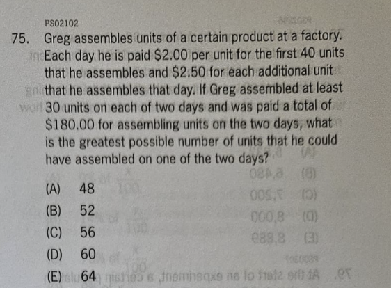 PS02102
APELGOR
75. Greg assembles units of a certain product at a factory.
incEach day he is paid $2.00 per unit for the first 40 units
that he assembles and $2.50 for each additional unit
go that he assembles that day. If Greg assembled at least
worl 30 units on each of two days and was paid a total of
$180.00 for assembling units on the two days, what
is the greatest possible number of units that he could
have assembled on one of the two days?
W
084,8
(8)
(A) 48
(B)
52
(C)
56
(D) 60
1060029
(E) su 64) nishe s tremisqxs ne lo faiz erit A
005. (0)
000,8 (0)
288,8 (3)