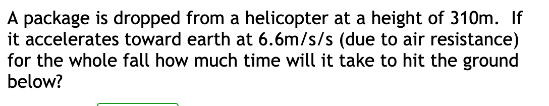 A package is dropped from a helicopter at a height of 310m. If
it accelerates toward earth at 6.6m/s/s (due to air resistance)
for the whole fall how much time will it take to hit the ground
below?
