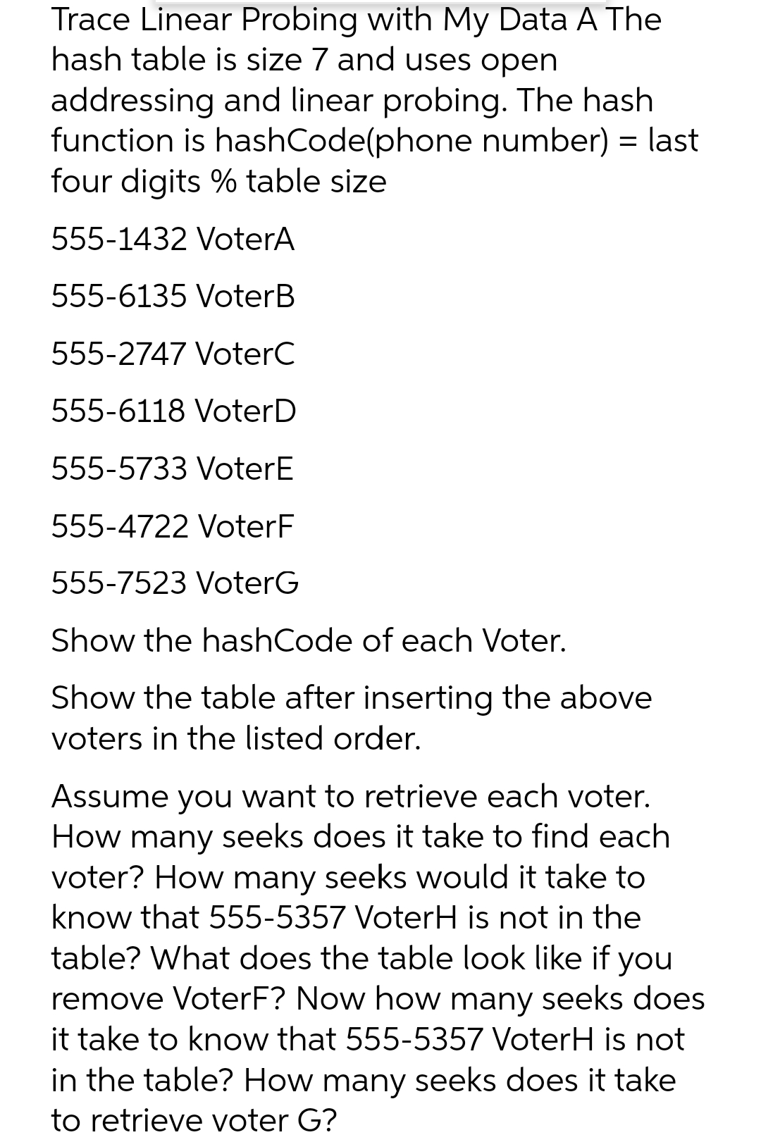 Trace Linear Probing with My Data A The
hash table is size 7 and uses open
addressing and linear probing. The hash
function is hashCode(phone number) = last
four digits % table size
555-1432 VoterA
555-6135 VoterB
555-2747 VoterC
555-6118 VoterD
555-5733 VoterE
555-4722 VoterF
555-7523 VoterG
Show the hashCode of each Voter.
Show the table after inserting the above
voters in the listed order.
Assume you want to retrieve each voter.
How many seeks does it take to find each
voter? How many seeks would it take to
know that 555-5357 VoterH is not in the
table? What does the table look like if you
remove VoterF? Now how many seeks does
it take to know that 555-5357 VoterH is not
in the table? How many seeks does it take
to retrieve voter G?