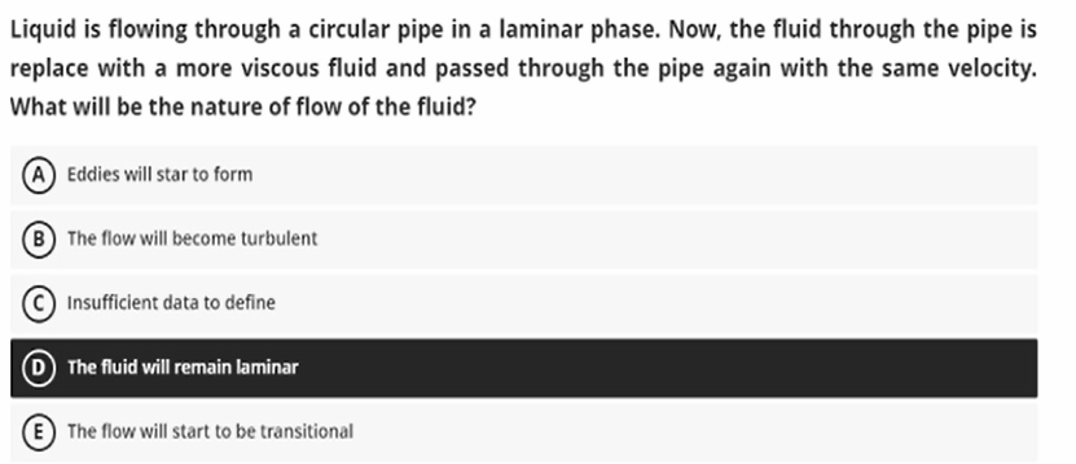 Liquid is flowing through a circular pipe in a laminar phase. Now, the fluid through the pipe is
replace with a more viscous fluid and passed through the pipe again with the same velocity.
What will be the nature of flow of the fluid?
Eddies will star to form
B The flow will become turbulent
Insufficient data to define
The fluid will remain laminar
The flow will start to be transitional