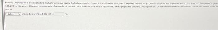 Bidump Corporation is evaluating two mutually exclusive capital budgeting projects. Project W2, which costs $210,000, is expected to generate $51,400 for six years and Project 5, which costs $104,000, it expected to
$45,200 for six years. Bidump's required rate of return is 11 percent. What is the internal rate of return (IRR) of the project the company should purchase) Do not round intermediate calculations. Round your answer to two de
places.
-Select-
should be purchased. Its IRR is
N