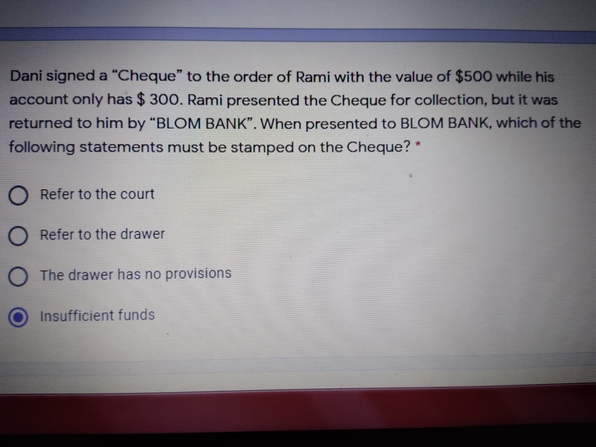 Dani signed a “Cheque" to the order of Rami with the value of $500 while his
account only has $ 300. Rami presented the Cheque for collection, but it was
returned to him by "BLOM BANK". When presented to BLOM BANK, which of the
following statements must be stamped on the Cheque? *
O Refer to the court
Refer to the drawer
The drawer has no provisions
Insufficient funds
