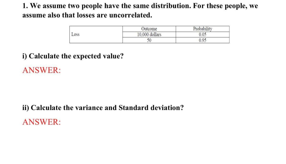 1. We assume two people have the same distribution. For these people, we
assume also that losses are uncorrelated.
Loss
i) Calculate the expected value?
ANSWER:
Outcome
10.000 dollars
50
Probability
0.05
0.95
ii) Calculate the variance and Standard deviation?
ANSWER: