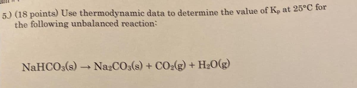 5.) (18 points) Use thermodynamic data to determine the value of Kp at 25°C for
the following unbalanced reaction:
NaHCO3(s) → Na2CO3(s) + CO2(g) + H2O(g)
->