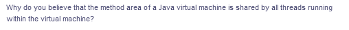 Why do you believe that the method area of a Java virtual machine is shared by all threads running
within the virtual machine?
