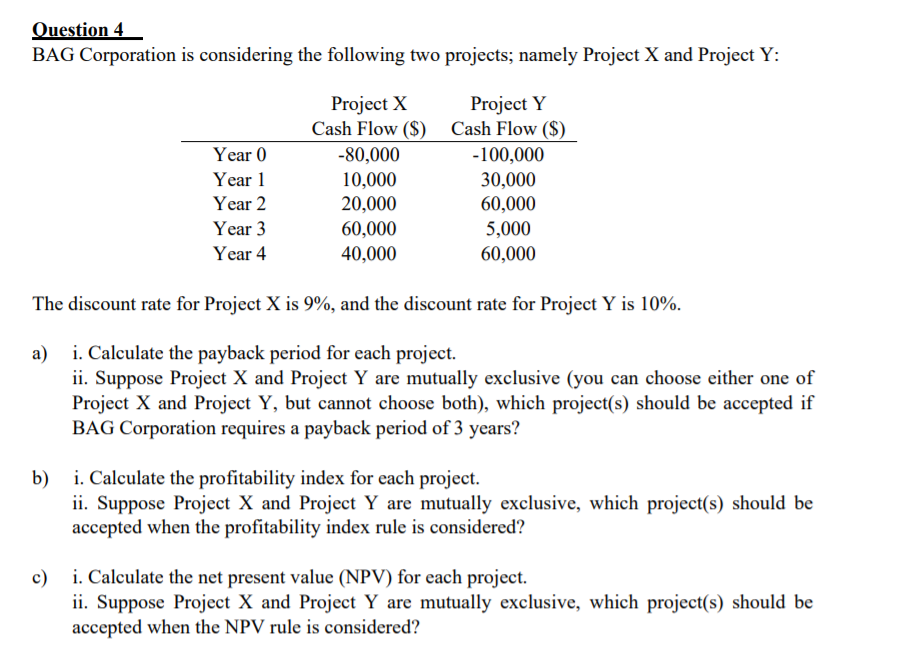 Question 4
BAG Corporation is considering the following two projects; namely Project X and Project Y:
Project X
Cash Flow ($) Cash Flow ($)
-80,000
Project Y
Year 0
-100,000
10,000
20,000
60,000
40,000
30,000
60,000
Year 1
Year 2
Year 3
5,000
Year 4
60,000
The discount rate for Project X is 9%, and the discount rate for Project Y is 10%.
a) i. Calculate the payback period for each project.
ii. Suppose Project X and Project Y are mutually exclusive (you can choose either one of
Project X and Project Y, but cannot choose both), which project(s) should be accepted if
BAG Corporation requires a payback period of 3 years?
i. Calculate the profitability index for each project.
b)
ii. Suppose Project X and Project Y are mutually exclusive, which project(s) should be
accepted when the profitability index rule is considered?
c) i. Calculate the net present value (NPV) for each project.
ii. Suppose Project X and Project Y are mutually exclusive, which project(s) should be
accepted when the NPV rule is considered?
