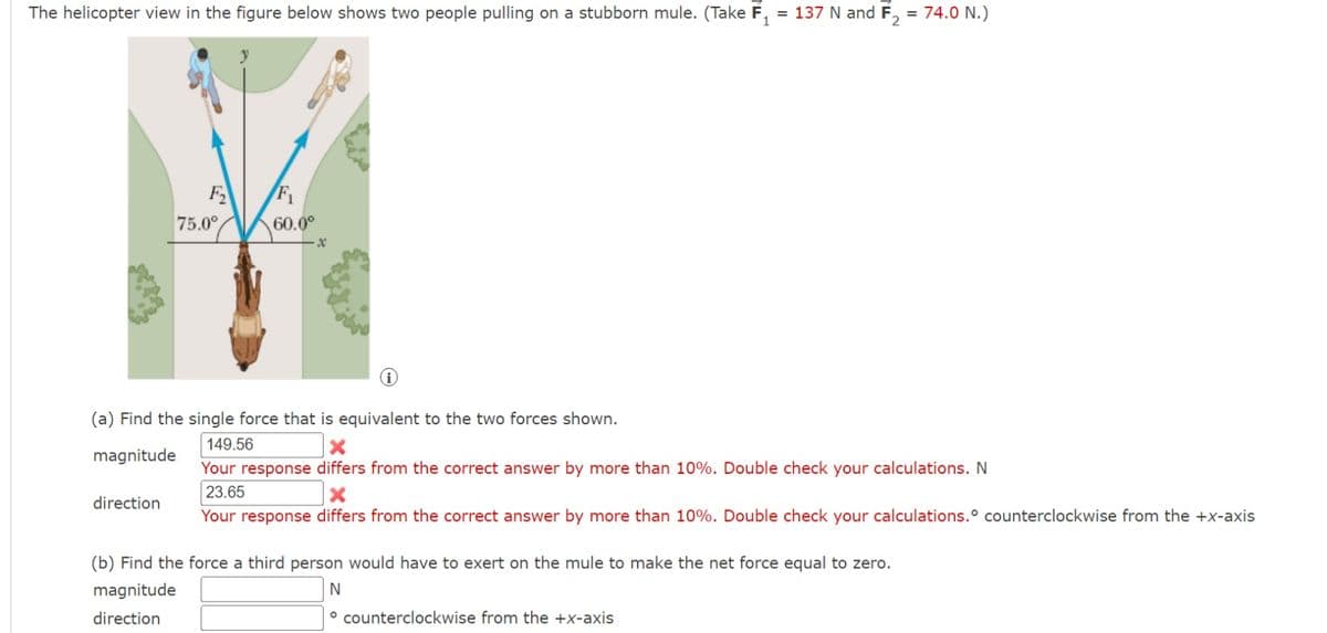 The helicopter view in the figure below shows two people pulling on a stubborn mule. (Take F₁ = 137 N and F₂ = 74.0 N.)
75.0°
direction
60.0⁰
x
(a) Find the single force that is equivalent to the two forces shown.
149.56
magnitude
Your response differs from the correct answer by more than 10%. Double check your calculations. N
23.65
X
Your response differs from the correct answer by more than 10%. Double check your calculations. counterclockwise from the +x-axis
(b) Find the force a third person would have to exert on the mule to make the net force equal to zero.
magnitude
N
direction
counterclockwise from the +x-axis