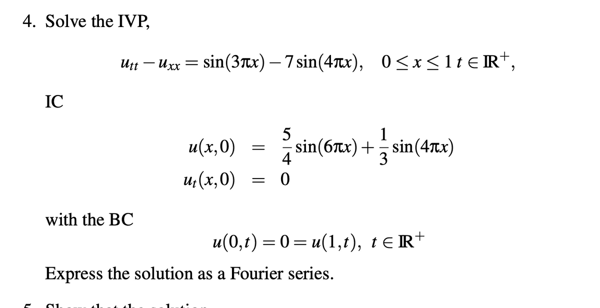 4. Solve the IVP,
IC
utt - uxx = sin(3x) — 7 sin(4x), 0≤x≤1tR+,
with the BC
u(x,0)
ut (x,0)
=
=
5
4
0
1
sin(6x)+sin(4x)
3
u(0,t) = 0 = u(1,t), t≤R+
Express the solution as a Fourier series.