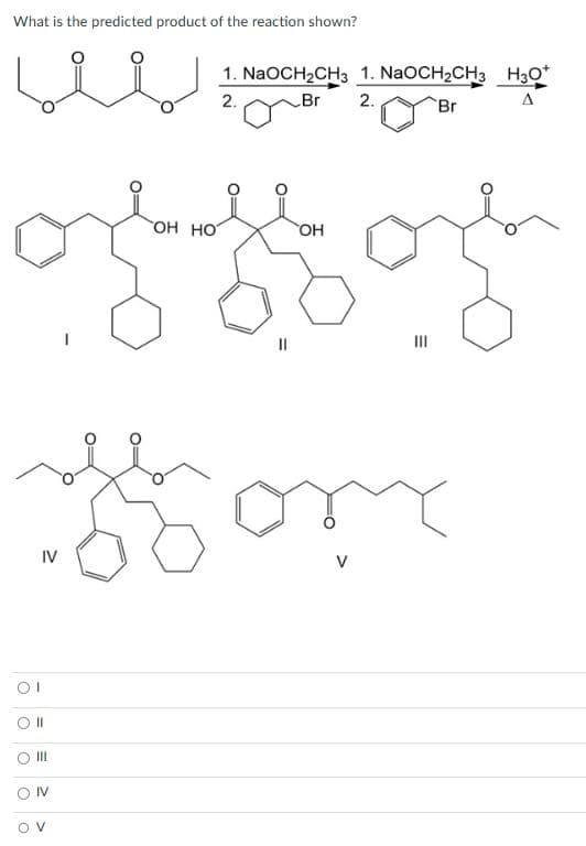 What is the predicted product of the reaction shown?
IV
OI
O II
from
O III
1. NaOCH₂CH3 1. NaOCH₂CH3
2.
Br
2.
Br
ON
OV
OH HOT
OH
|||
H3O+
H30*
A