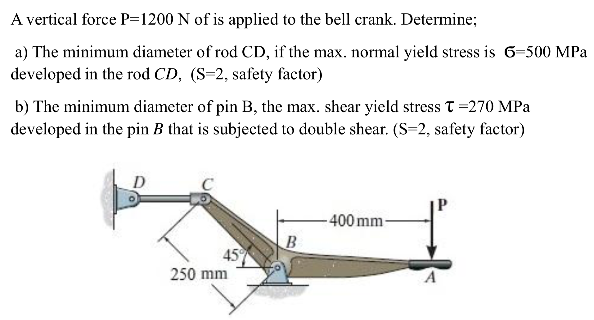 A vertical force P=1200 N of is applied to the bell crank. Determine;
a) The minimum diameter of rod CD, if the max. normal yield stress is 6=500 MPa
developed in the rod CD, (S=2, safety factor)
b) The minimum diameter of pin B, the max. shear yield stress T =270 MPa
developed in the pin B that is subjected to double shear. (S=2, safety factor)
