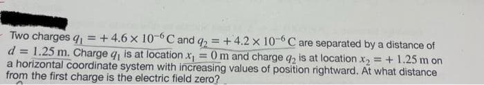 Two charges q₁ = +4.6 x 10-6C and q2 = +4.2 x 10-6C are separated by a distance of
d = 1.25 m. Charge q, is at location.x₁ 0 m and charge q2 is at location x₂ = +1.25 m on
a horizontal coordinate system with increasing values of position rightward. At what distance
from the first charge is the electric field zero?