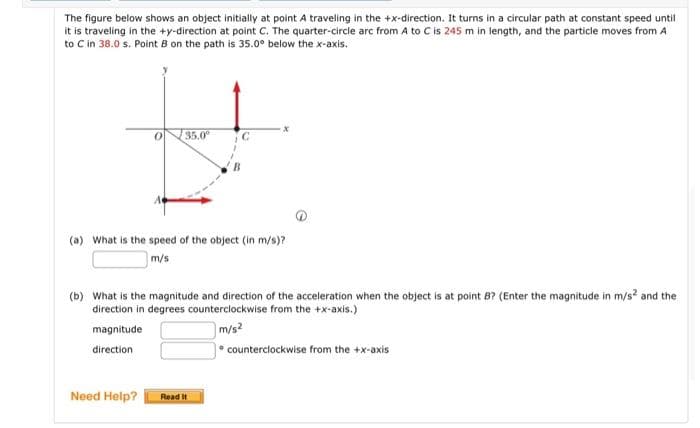 The figure below shows an object initially at point A traveling in the +x-direction. It turns in a circular path at constant speed until
it is traveling in the +y-direction at point C. The quarter-circle arc from A to C is 245 m in length, and the particle moves from A
to C in 38.0 s. Point B on the path is 35.0° below the x-axis.
0
35.0⁰
(a) What is the speed of the object (in m/s)?
m/s
Need Help?
(b) What is the magnitude and direction of the acceleration when the object is at point B? (Enter the magnitude in m/s² and the
direction in degrees counterclockwise from the +x-axis.)
magnitude
m/s²
direction
Read It
counterclockwise from the +x-axis