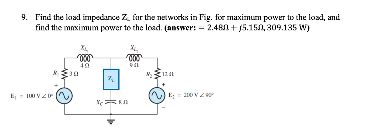 E₁
9.
Find the load impedance Z₁ for the networks in Fig. for maximum power to the load, and
find the maximum power to the load. (answer: = 2.48N+j5.15, 309.135 W)
R₁
+
= 100 V Z 0°
XLI
voo
4Ω
302
Xc
ZL
+
X12
voo
9Ω
8 Ω
R₂ 120
+
E₂ = 200 V Z 90°