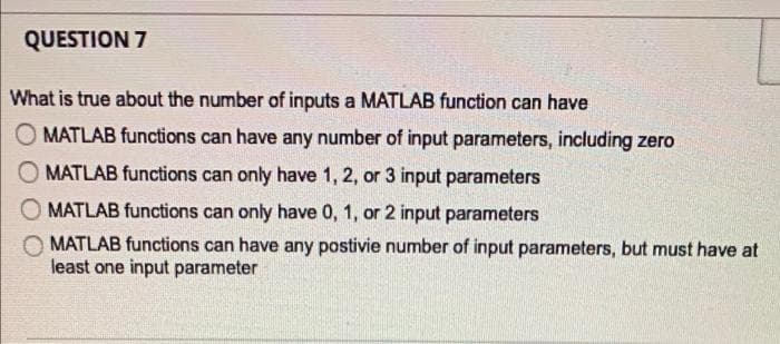 QUESTION 7
What is true about the number of inputs a MATLAB function can have
MATLAB functions can have any number of input parameters, including zero
MATLAB functions can only have 1, 2, or 3 input parameters
MATLAB functions can only have 0, 1, or 2 input parameters
MATLAB functions can have any postivie number of input parameters, but must have at
least one input parameter
