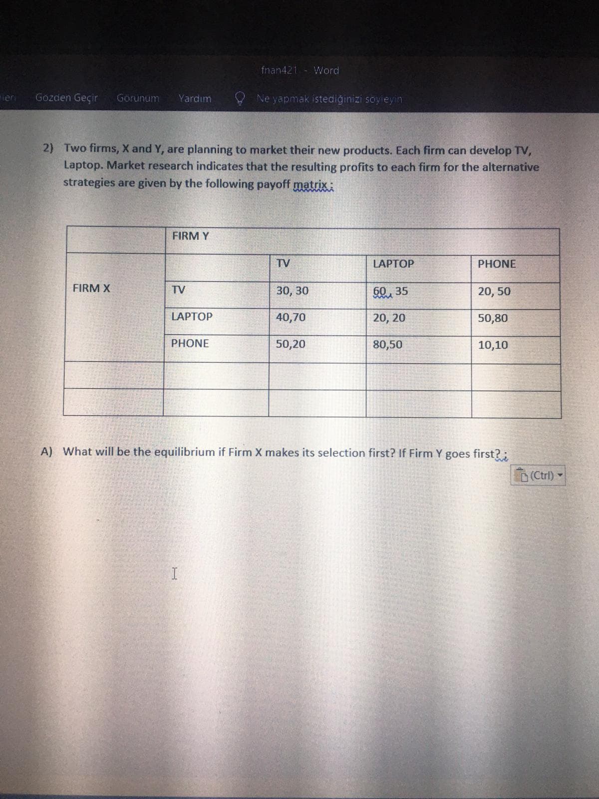 fnan421 - Word
Teri
Gozden Geçir
Görünum
Yardım
Ne yapmak istediğinizi soyleyin
2) Two firms, X and Y, are planning to market their new products. Each firm can develop TV,
Laptop. Market research indicates that the resulting profits to each firm for the alternative
strategies are given by the following payoff matrixi
FIRM Y
TV
LAPTOP
PHONE
FIRM X
TV
30, 30
50, 35
20, 50
LAPTOP
40,70
20, 20
50,80
PHONE
50,20
80,50
10,10
A) What will be the equilibrium if Firm X makes its selection first? If Firm Y goes first? ;
(Ctrl) -
