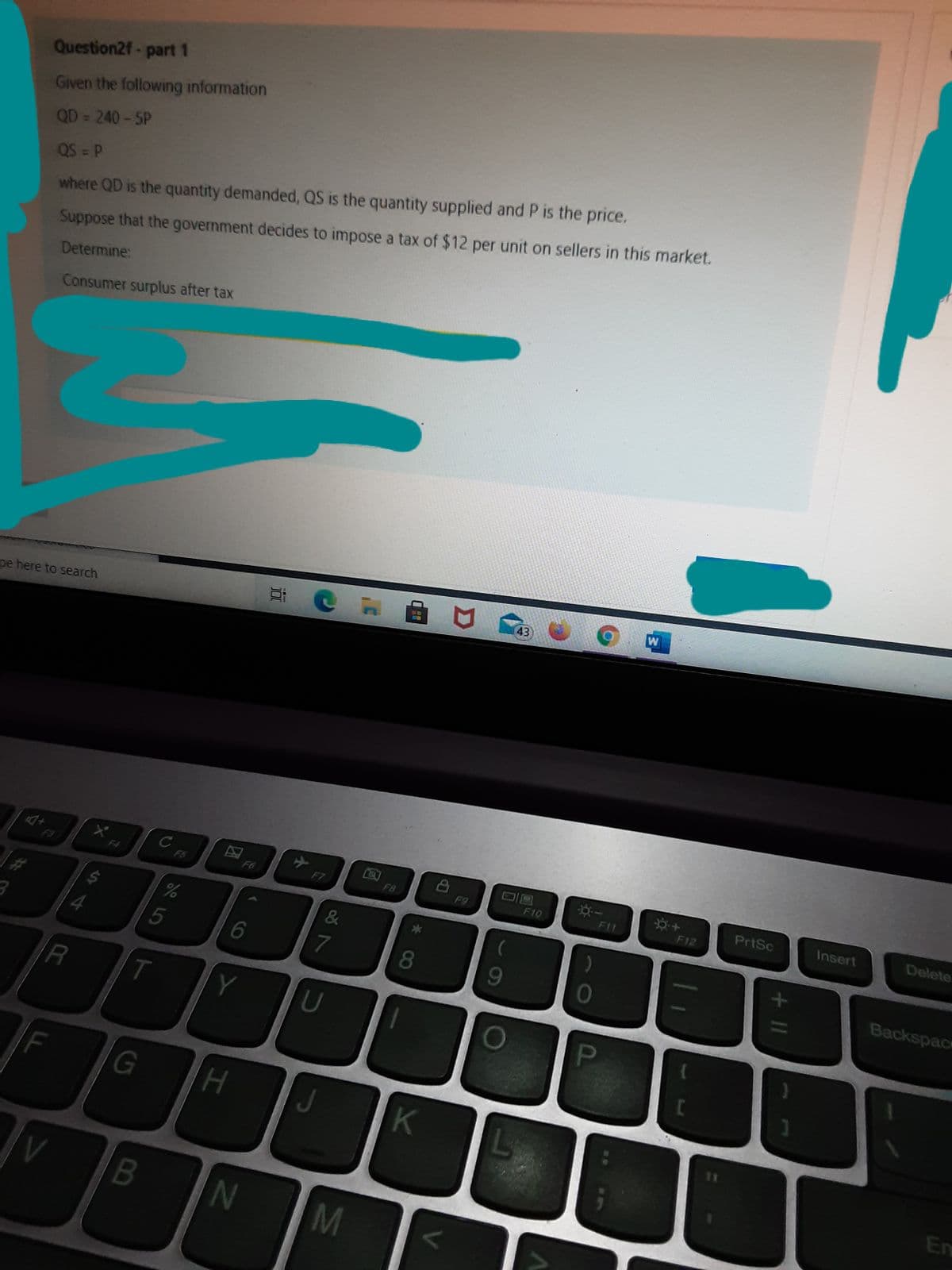 Question2f-part 1
Given the following information
QD= 240-5P
QS P
where QD is the quantity demanded, QS is the quantity supplied and P is the price.
Suppose that the government decides to impose a tax of $12 per unit on sellers in this market.
Determine:
Consumer surplus after tax
43
WB
pe here to search
PrtSc
Insert
Delete
F4
F5
F6
F7
F8
F9
F10
F11
F12
Backspace
5
6
8.
R
T
Y
U
PI
J
K
En
B
N
M
+ II
小
%23
