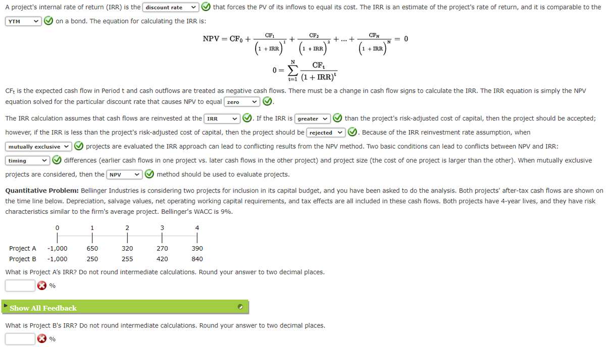 A project's internal rate of return (IRR) is the discount rate
YTM
on a bond. The equation for calculating the IRR is:
timing
Project A
Project B
0
1
2
CFt is the expected cash flow in Period t and cash outflows are treated as negative cash flows. There must be a change in cash flow signs to calculate the IRR. The IRR equation is simply the NPV
equation solved for the particular discount rate that causes NPV to equal zero
320
255
The IRR calculation assumes that cash flows are reinvested at the IRR
If the IRR is greater
✔than the project's risk-adjusted cost of capital, then the project should be accepted;
however, if the IRR is less than the project's risk-adjusted cost of capital, then the project should be rejected ✓✓✓. Because of the IRR reinvestment rate assumption, when
mutually exclusive
projects are evaluated the IRR approach can lead to conflicting results from the NPV method. Two basic conditions can lead to conflicts between NPV and IRR:
✔ differences (earlier cash flows in one project vs. later cash flows in the other project) and project size (the cost of one project is larger than the other). When mutually exclusive
projects are considered, then the NPV
method should be used to evaluate projects.
3
that forces the PV of its inflows to equal its cost. The IRR is an estimate of the project's rate of return, and it is comparable to the
NPV = CFO +
270
420
Quantitative Problem: Bellinger Industries is considering two projects for inclusion in its capital budget, and you have been asked to do the analysis. Both projects' after-tax cash flows are shown on
the time line below. Depreciation, salvage values, net operating working capital requirements, and tax effects are all included in these cash flows. Both projects have 4-year lives, and they have risk
characteristics similar to the firm's average project. Bellinger's WACC is 9%.
4
CF1
CF₂
+
(1 + IRR) ¹ (1 + IRR)²
N
0=
390
840
-1,000
650
-1,000
250
What is Project A's IRR? Do not round intermediate calculations. Round your answer to two decimal places.
%
CFt
t=1
= (1 + IRR)*
+ ... +
CFN
(1+IRR)"
N = 0
Show All Feedback
What is Project B's IRR? Do not round intermediate calculations. Round your answer to two decimal places.
X%