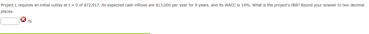 Project L requires an initial outlay at t = 0 of $72,917, its expected cash inflows are $13,000 per year for 9 years, and its WACC is 14%. What is the project's IRR? Round your answer to two decimal
places.
%