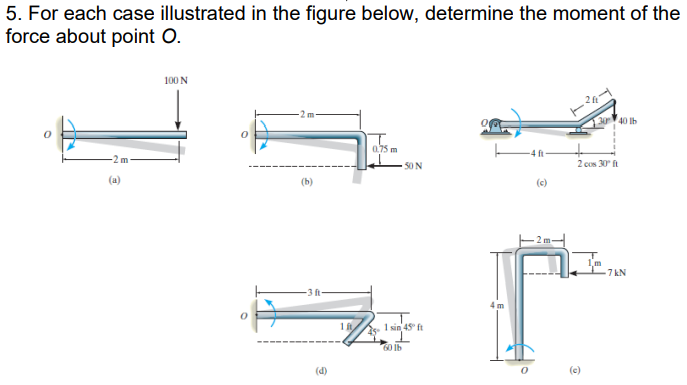 5. For each case illustrated in the figure below, determine the moment of the
force about point O.
-2m-
(a)
100 N
(b)
-3 ft
(d)
1 ft
0.75 m
50 N
5-1 sin 45° ft
60 lb
90
4 m
-4 ft
0
(c)
2 ft
2 cos 30 ft
(c)
40 lb
-7kN