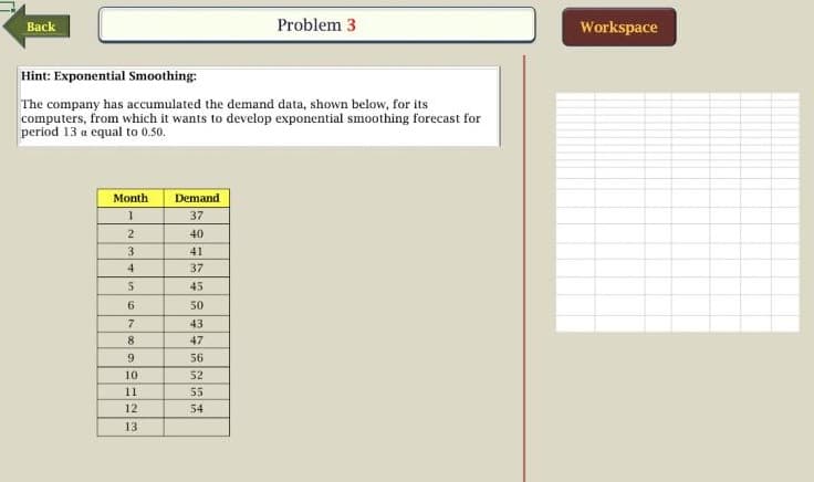 Problem 3
Workspace
Back
Hint: Exponential Smoothing:
The company has accumulated the demand data, shown below, for its
computers, from which it wants to develop exponential smoothing forecast for
period 13 a equal to 0.50.
Month
Demand
37
40
3.
41
37
5
45
6.
50
43
8.
47
9.
56
10
52
11
55
12
54
13
