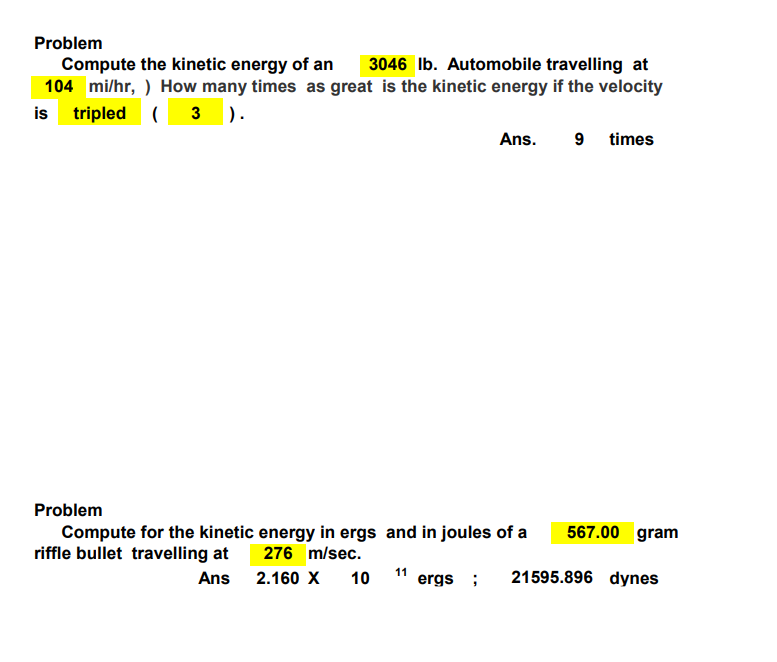 Problem
Compute the kinetic energy of an 3046 lb. Automobile travelling at
104 mi/hr, ) How many times as great is the kinetic energy if the velocity
is tripled (3).
Ans. 9 times
Problem
Compute for the kinetic energy in ergs and in joules of a
riffle bullet travelling at
276 m/sec.
Ans
2.160 X
10
567.00 gram
11 ergs; 21595.896 dynes