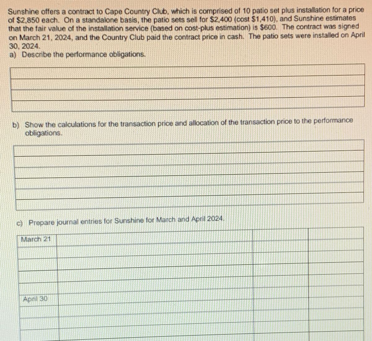 Sunshine offers a contract to Cape Country Club, which is comprised of 10 patio set plus installation for a price
of $2,850 each. On a standalone basis, the patio sets sell for $2,400 (cost $1,410), and Sunshine estimates
that the fair value of the installation service (based on cost-plus estimation) is $600. The contract was signed
on March 21, 2024, and the Country Club paid the contract price in cash. The patio sets were installed on April
30, 2024.
a) Describe the performance obligations.
b) Show the calculations for the transaction price and allocation of the transaction price to the performance
obligations.
c) Prepare journal entries for Sunshine for March and April 2024.
March 21
April 30