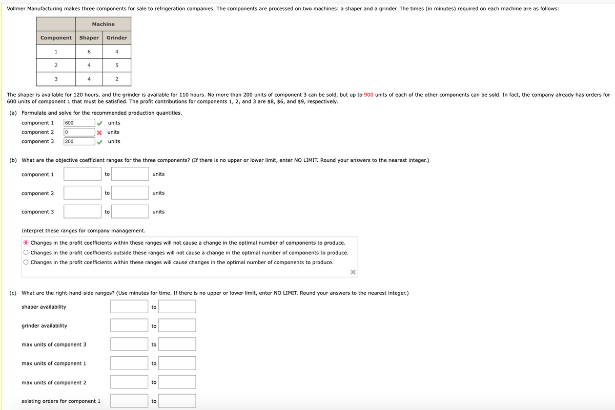 Vollmer Manufacturing makes three components for sale to refrigeration companies. The components are processed on two machines: a shaper and a grinder. The times (in minutes) required on each machine are as follows:
Machine
Grinder
Component
Shaper
1
6
4
2
4
5
3
4
2
The shaper is available for 120 hours, and the grinder is available for 110 hours. No more than 200 units of component 3 can be sold, but up to 900 units of each of the other components can be sold. In fact, the company already has orders for
600 units of component 1 that must be satisfied. The profit contributions for components 1, 2, and 3 are $8, $6, and $9, respectively.
(a) Formulate and solve for the recommended production quantities.
component 1
component 2
component 3
600
0
200
×
units
units
units
(b) What are the objective coefficient ranges for the three components? (If there is no upper or lower limit, enter NO LIMIT. Round your answers to the nearest integer.)
component 1
to
units
component 2
to
units
component 3
to
units
Interpret these ranges for company management.
Changes in the profit coefficients within these ranges will not cause a change in the optimal number of components to produce.
O Changes in the profit coefficients outside these ranges will not cause a change in the optimal number of components to produce.
O Changes in the profit coefficients within these ranges will cause changes in the optimal number of components to produce.
×
(c) What are the right-hand-side ranges? (Use minutes for time. If there is no upper or lower limit, enter NO LIMIT. Round your answers to the nearest integer.)
shaper availability
to
grinder availability
to
max units of component 3
to
max units of component 1
to
max units of component 2
to
existing orders for component 1
to