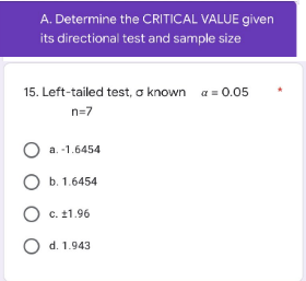 A. Determine the CRITICAL VALUE given
its directional test and sample size
15. Left-tailed test, a known a = 0.05
n=7
a.-1.6454
O b. 1.6454
O c. 11.96
O d. 1.943