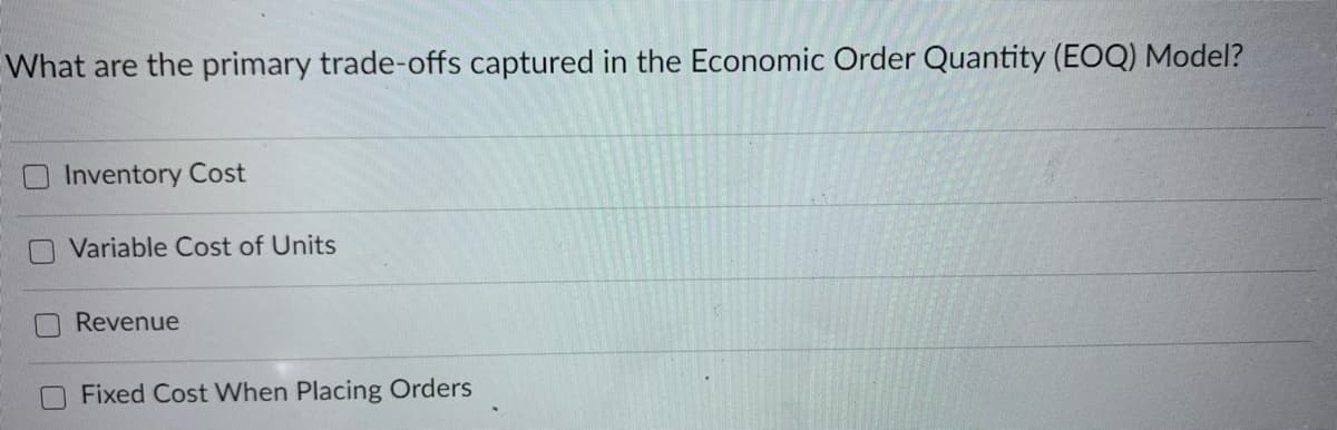 What are the primary trade-offs captured in the Economic Order Quantity (EOQ) Model?
Inventory Cost
Variable Cost of Units
Revenue
Fixed Cost When Placing Orders
