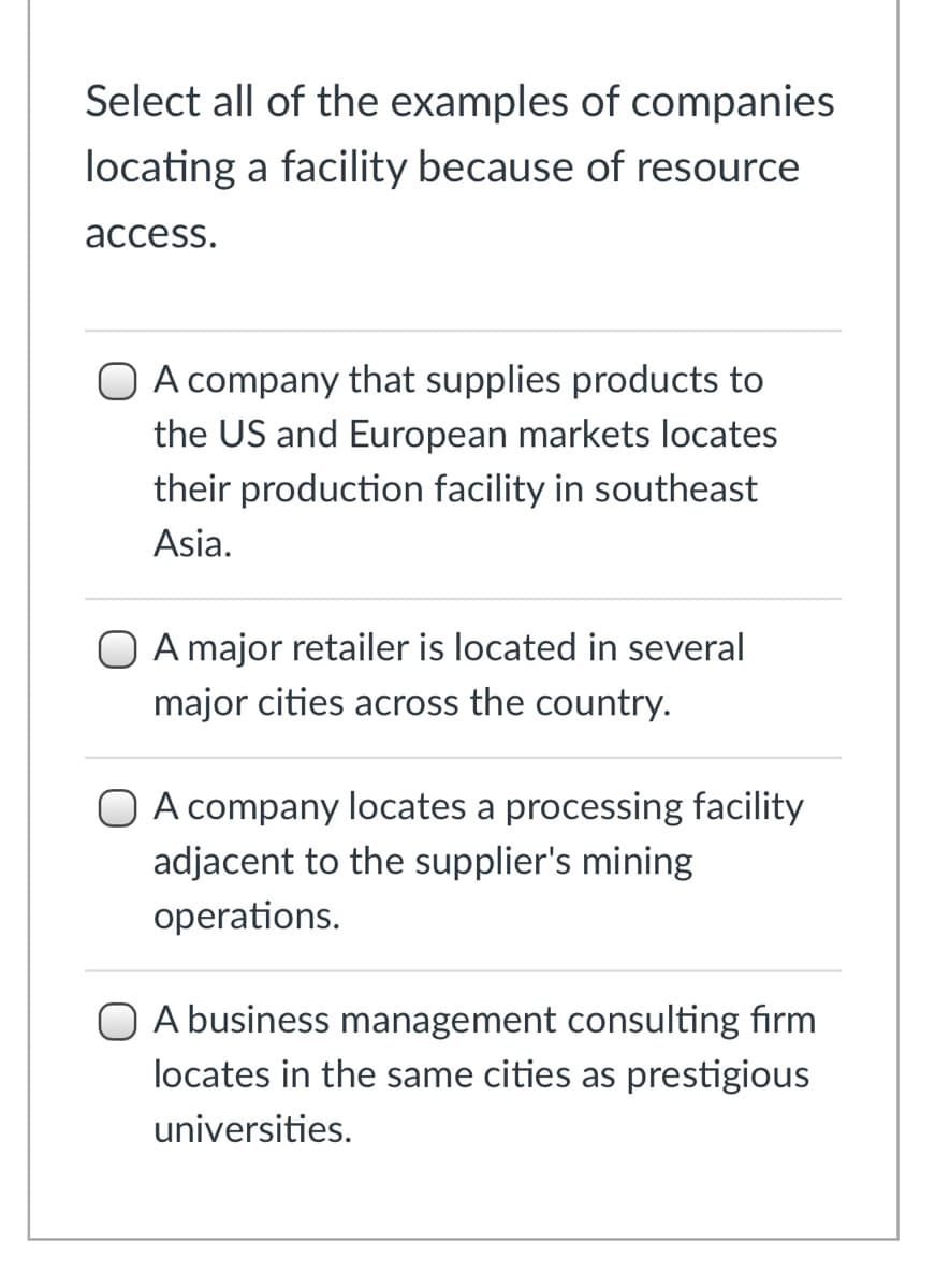 Select all of the examples of companies
locating a facility because of resource
асcess.
O A company that supplies products to
the US and European markets locates
their production facility in southeast
Asia.
A major retailer is located in several
major cities across the country.
O A company locates a processing facility
adjacent to the supplier's mining
operations.
O A business management consulting firm
locates in the same cities as prestigious
universities.
