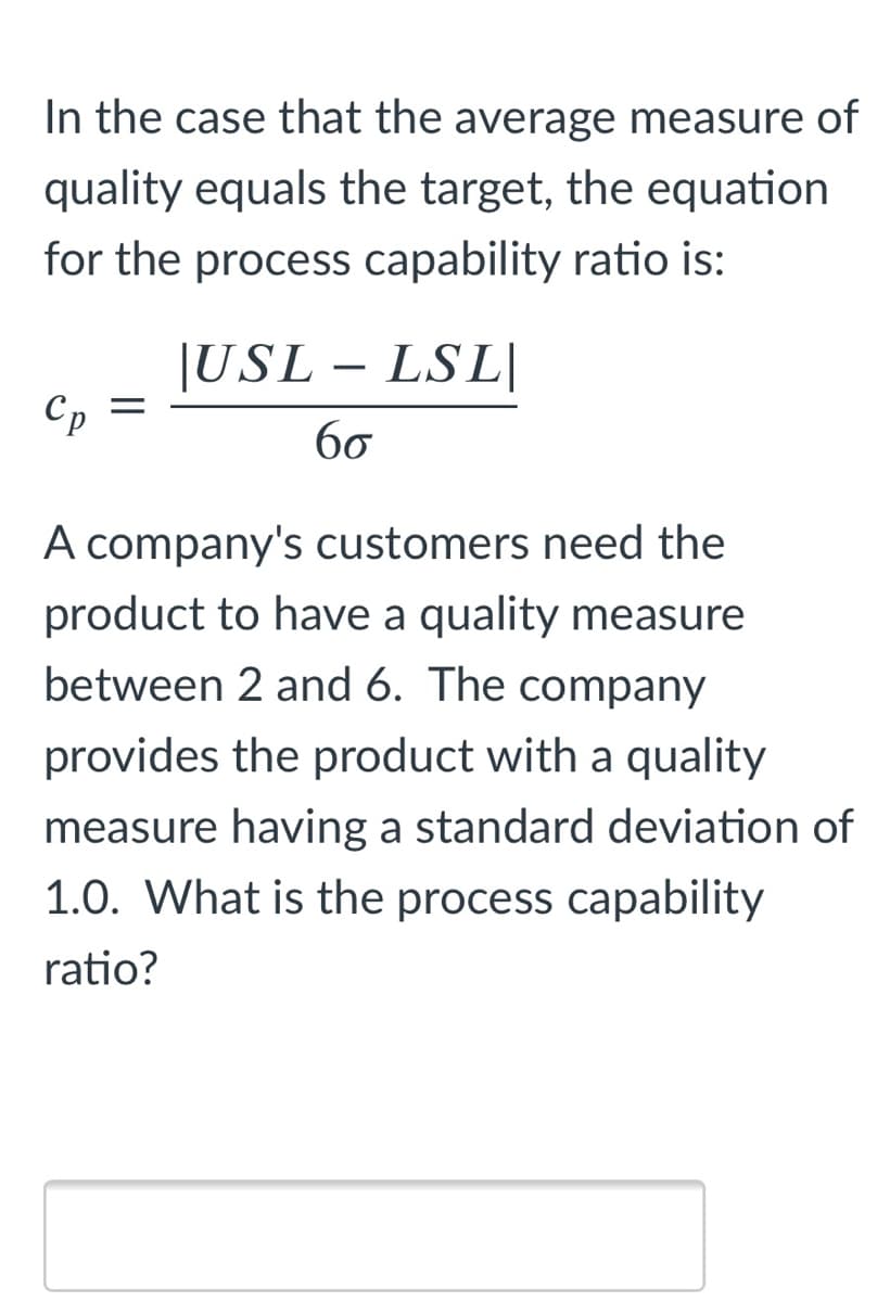 In the case that the average measure of
quality equals the target, the equation
for the process capability ratio is:
|USL – LSL|
Cp =
бо
A company's customers need the
product to have a quality measure
between 2 and 6. The company
provides the product with a quality
measure having a standard deviation of
1.0. What is the process capability
ratio?
