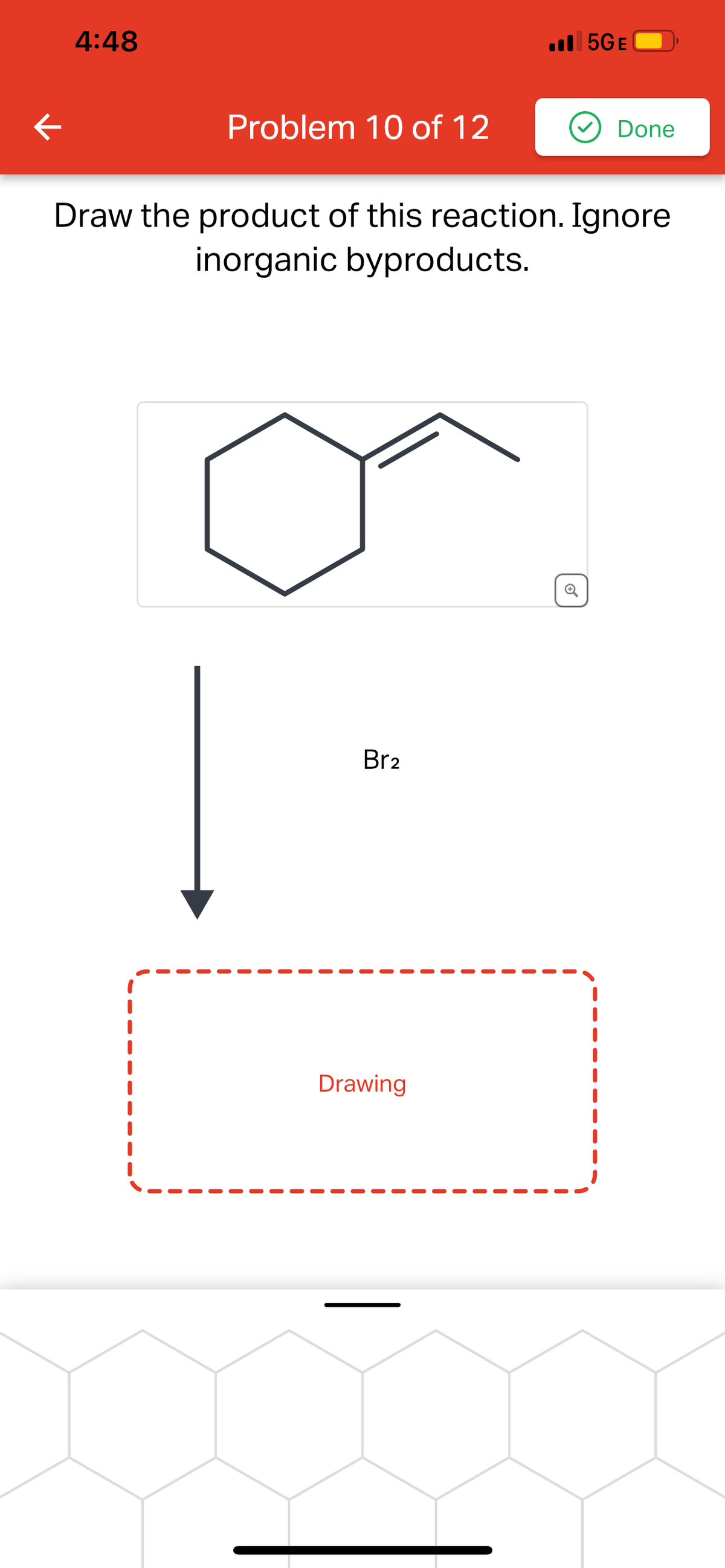 ←
4:48
Problem 10 of 12
Br2
5GE
Draw the product of this reaction. Ignore
inorganic byproducts.
Drawing
Done