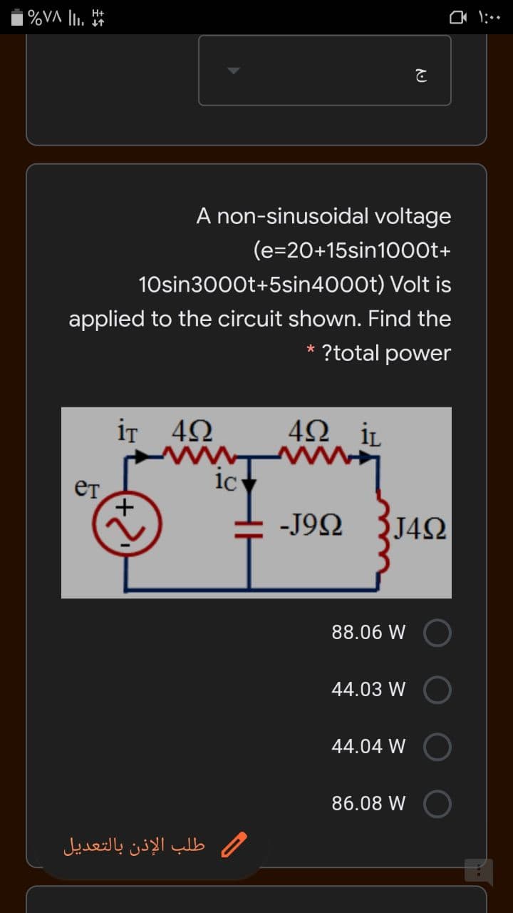 A non-sinusoidal voltage
(e=20+15sin10o0t+
10sin3000t+5sin4000t) Volt is
applied to the circuit shown. Find the
?total power
iT 42
4Ω iL
1c
-J92
J4Q
88.06 W
44.03 W
44.04 W
86.08 W
طلب الإذن بالتعديل
