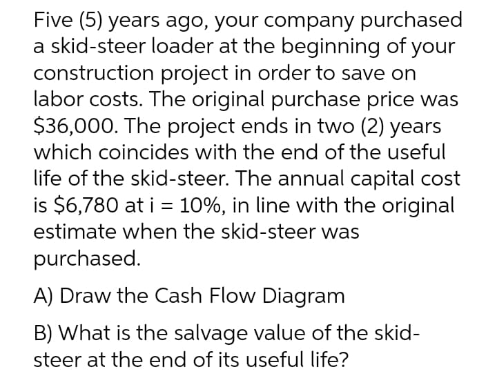 Five (5) years ago, your company purchased
a skid-steer loader at the beginning of your
construction project in order to save on
labor costs. The original purchase price was
$36,000. The project ends in two (2) years
which coincides with the end of the useful
life of the skid-steer. The annual capital cost
is $6,780 at i = 10%, in line with the original
estimate when the skid-steer was
purchased.
A) Draw the Cash Flow Diagram
B) What is the salvage value of the skid-
steer at the end of its useful life?
