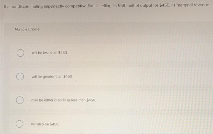 If a nondiscriminating imperfectly competitive firm is selling its 55th unit of output for $450, its marginal revenue
Multiple Choice
will be less than $450.
will be greater than $450.
may be either greater or less than $450.
will also be $450
