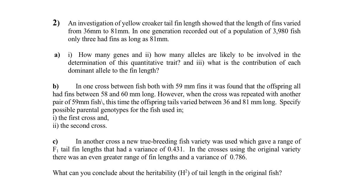 2) An investigation of yellow croaker tail fin length showed that the length of fins varied
from 36mm to 81mm. In one generation recorded out of a population of 3,980 fish
only three had fins as long as 81mm.
i) How many genes and ii) how many alleles are likely to be involved in the
determination of this quantitative trait? and iii) what is the contribution of each
dominant allele to the fin length?
a)
In one cross between fish both with 59 mm fins it was found that the offspring all
b)
had fins between 58 and 60 mm long. However, when the cross was repeated with another
pair of 59mm fish\, this time the offspring tails varied between 36 and 81 mm long. Specify
possible parental genotypes for the fish used in;
i) the first cross and,
ii) the second cross.
In another cross a new true-breeding fish variety was used which gave a range
of
c)
F, tail fin lengths that had a variance of 0.431. In the crosses using the original variety
there was an even greater range of fin lengths and a variance of 0.786.
What can you conclude about the heritability (H) of tail length in the original fish?
