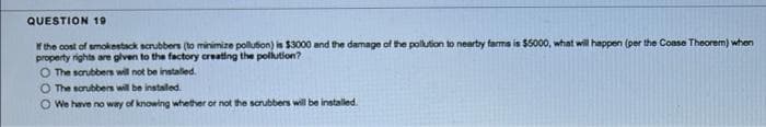 QUESTION 19
Y the cost of smokestack scrubbers (to minimize polution) is $3000 and the damage of the polution to nearty farms is $5000, what will happen (per the Coase Theorem) when
property rights are glven to the factory creating the pollution?
O The scrubbers will not be instaled.
O The sorubbers will be instaled.
O We have no way of knowing whether or not the scrubbers will be installed.

