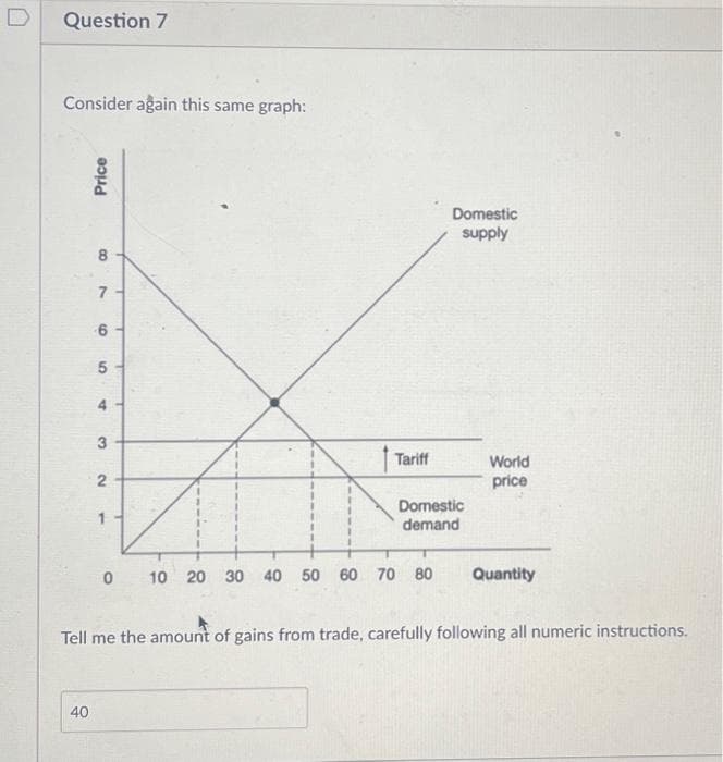 Question 7
Consider again this same graph:
Price
40
8
7
6
5
4
3
2
0
Tariff
Domestic
supply
Domestic
demand
10 20 30 40 50 60 70 80
World
price
Quantity
Tell me the amount of gains from trade, carefully following all numeric instructions.