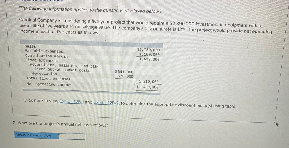 [The following information applies to the questions displayed below.]
Cardinal Company is considering a five-year project that would require a $2,890,000 investment in equipment with a
useful life of five years and no salvage value. The company's discount rate is 12%. The project would provide net operating
income in each of five years as follows:
Sales
Variable expenses
Contribution margin
Fixed expenses:
Advertising, salaries, and other
fixed out-of-pocket costs
Depreciation
Total fixed expenses
$2,739,000
1, 100,000
1,639,000
$641,000
578,000
1,219,000
Net operating income
$4
420,000
Click here to view Exhibit 12B-1 and Exhibit 12B-2, to determine the appropriate discount factor(s) using table.
2. What are the project's annual net cash inflows?
Annual net cash inflow
