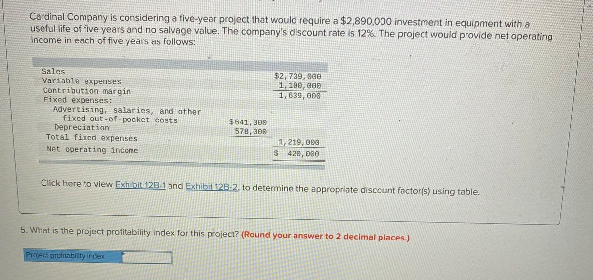 Cardinal Company is considering a five-year project that would require a $2,890,000 investment in equipment with a
useful life of five years and no salvage value. The company's discount rate is 12%. The project would provide net operating
income in each of five years as follows:
Sales
Variable expenses
Contribution margin
Fixed expenses:
Advertising, salaries, and other
fixed out-of-pocket costs
Depreciation
Total fixed expenses
$2,739,000
1, 100,000
1,639,000
$641, 000
578,000
1, 219,000
Net operating income
420,000
Click here to view Exhibit 12B-1 and Exhibit 12B-2, to determine the appropriate discount factor(s) using table.
5. What is the project profitability index for this project? (Round your answer to 2 decimal places.)
Project profitability index
%24
