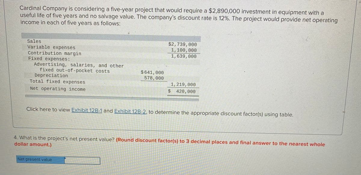 Cardinal Company is considering a five-year project that would require a $2,890,000 investment in equipment with a
useful life of five years and no salvage value. The company's discount rate is 12%. The project would provide net operating
income in each of five years as follows:
Sales
Variable expenses
Contribution margin
Fixed expenses:
Advertising, salaries, and other
fixed out-of-pocket costs
Depreciation
Total fixed expenses
$2,739,000
1, 100, 000
1,639,000
$641,000
578,000
1, 219, 000
$ 420,000
Net operating income
Click here to view Exhibit 12B-1 and Exhibit 12B-2, to determine the appropriate discount factor(s) using table.
4. What is the project's net present value? (Round discount factor(s) to 3 decimal places and final answer to the nearest whole
dollar amount.)
Net present value
