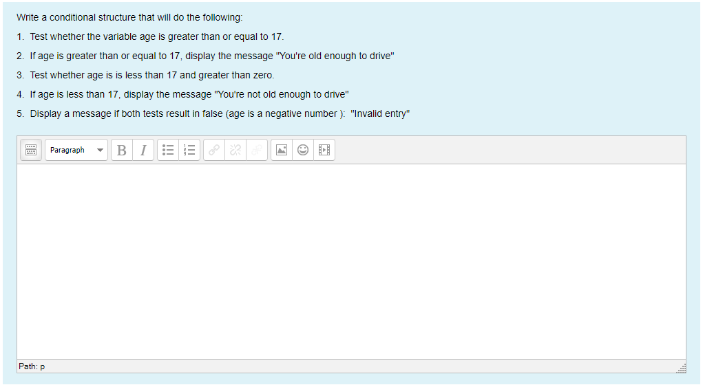 Write a conditional structure that will do the following:
1. Test whether the variable age is greater than or equal to 17.
2. If age is greater than or equal to 17, display the message "You're old enough to drive"
3. Test whether age is is less than 17 and greater than zero.
4. If age is less than 17, display the message "You're not old enough to drive"
5. Display a message if both tests result in false (age is a negative number ): "Invalid entry"
Paragraph
B I
Path: p
