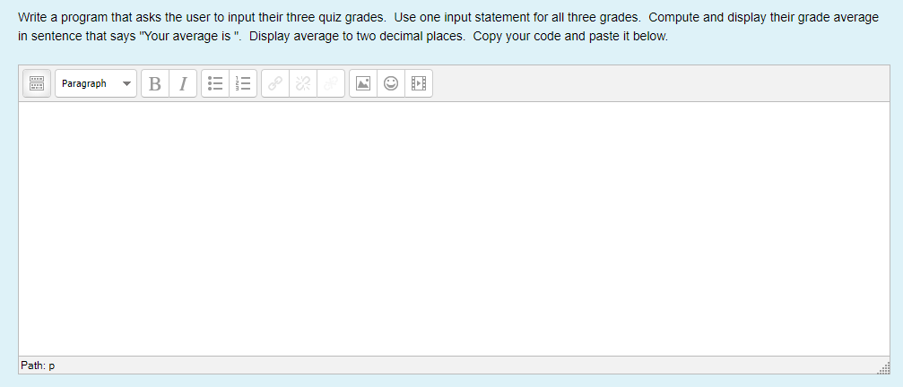 Write a program that asks the user to input their three quiz grades. Use one input statement for all three grades. Compute and display their grade average
in sentence that says "Your average is ". Display average to two decimal places. Copy your code and paste it below.
E Paragraph
B
I
Path: p
