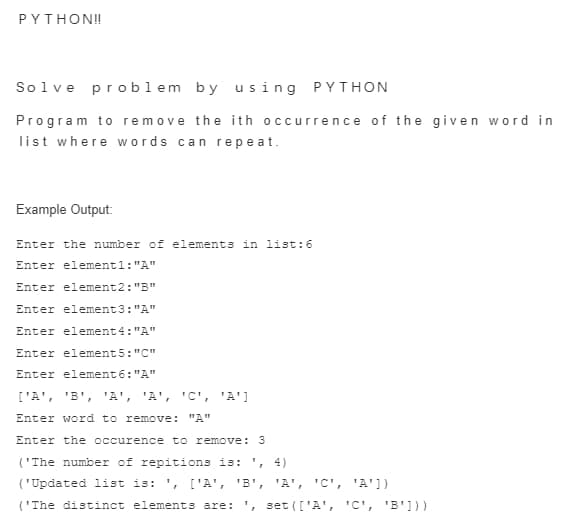 PYTHON!!
Solve problem by using PYTHON
Program to remove the ith occurrence of the given word in
list where words can repeat.
Example Output:
Enter the number of elements in list: 6
Enter element1:"A"
Enter element2: "B"
Enter element3:"A"
Enter element4:"A"
Enter element5: "C"
Enter element6:"A"
['A', 'B', 'A', 'A', 'C', 'A']
Enter word to remove: "A"
Enter the occurence to remove: 3
('The number of repitions is: ¹, 4)
('Updated list is: ', ['A', 'B', 'A', 'C', 'A'])
('The distinct elements are: ', set (['A', 'C', 'B']))