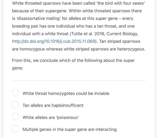 White throated sparrows have been called 'the bird with four sexes'
because of their supergene. Within white throated sparrows there
is 'disassortative mating' for alleles at this super gene - every
breeding pair has one individual who has a tan throat, and one
individual with a white throat (Tuttle et al. 2016, Current Biology,
http://dx.doi.org/10.1016/j.cub.2015.11.069). Tan striped sparrows
are homozygous whereas white striped sparrows are heterozygous.
From this, we conclude which of the following about the super
gene:
White throat homozygotes could be inviable
Tan alleles are haploinsufficent
White alleles are 'poisonous'
Multiple genes in the super gene are interacting